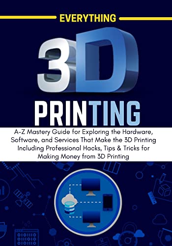 EVERYTHING 3D PRINTING: A-Z Mastery Guide for Exploring the Hardware, Software, and Services That Make the 3D Printing Including Professional Hacks, Tips ... 3D Printing (3D PRINTING MADE EASY Book 1)